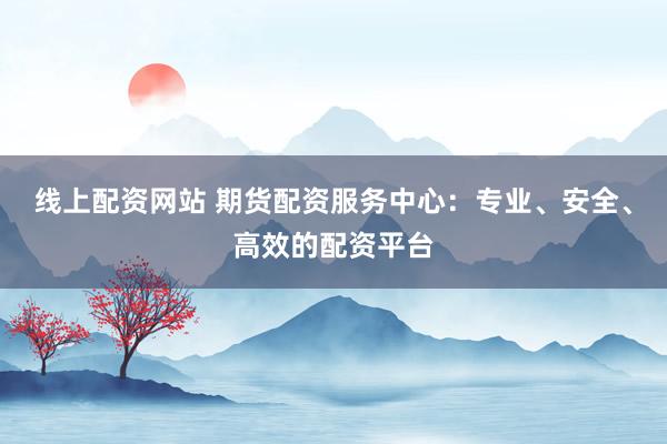 线上配资网站 期货配资服务中心:专业、安全、高效的配资平台