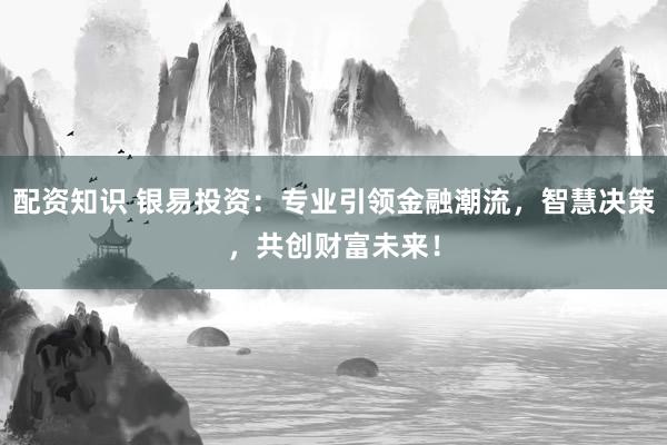配资知识 银易投资:专业引领金融潮流,智慧决策,共创财富未来!