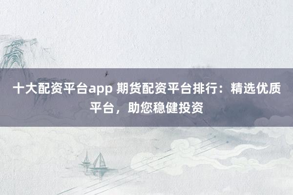 十大配资平台app 期货配资平台排行：精选优质平台，助您稳健投资