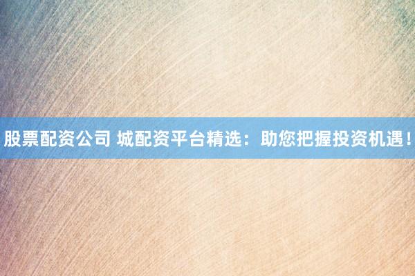 股票配资公司 城配资平台精选：助您把握投资机遇！
