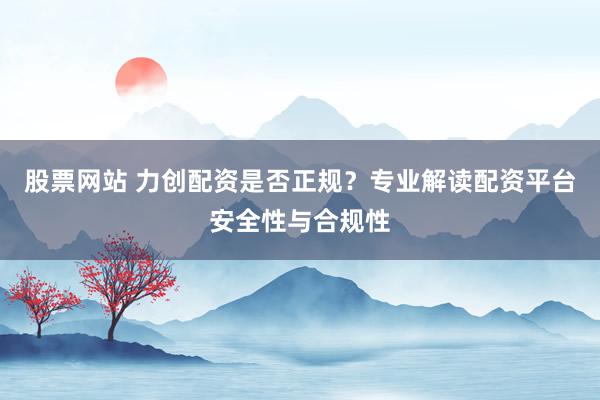 股票网站 力创配资是否正规?专业解读配资平台安全性与合规性