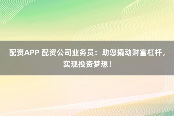 配资APP 配资公司业务员：助您撬动财富杠杆，实现投资梦想！