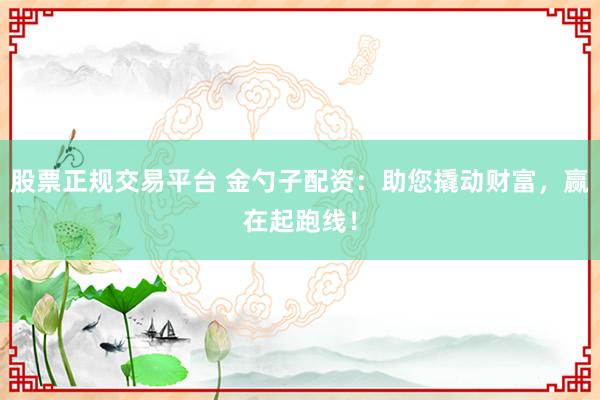 股票正规交易平台 金勺子配资:助您撬动财富,赢在起跑线!