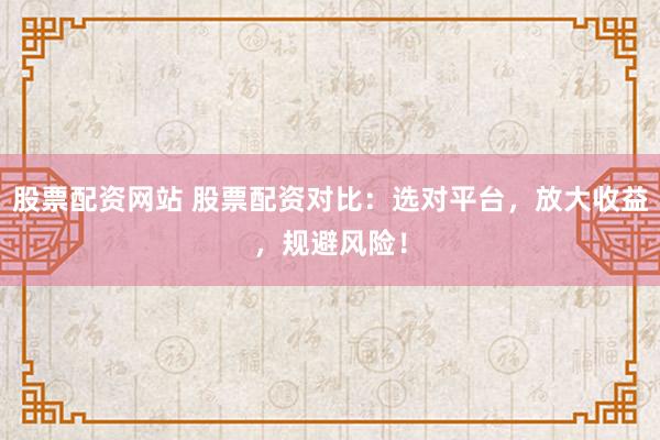 股票配资网站 股票配资对比:选对平台,放大收益,规避风险!