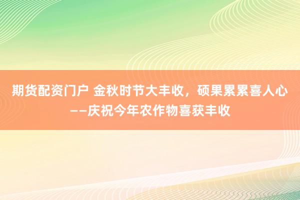 期货配资门户 金秋时节大丰收，硕果累累喜人心——庆祝今年农作物喜获丰收