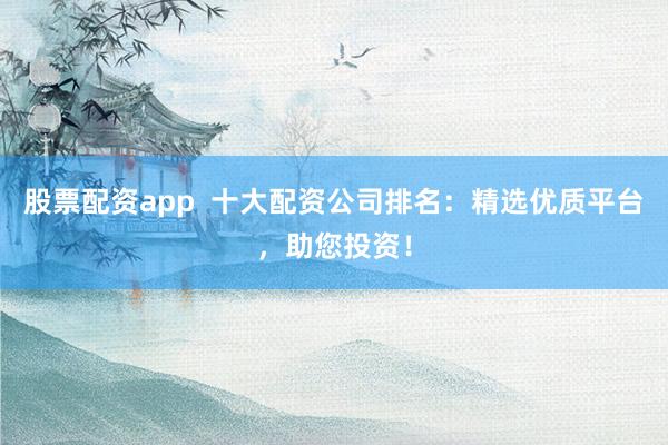 股票配资app  十大配资公司排名：精选优质平台，助您投资！