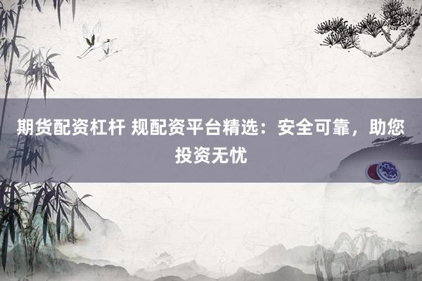 期货配资杠杆 规配资平台精选:安全可靠,助您投资无忧
