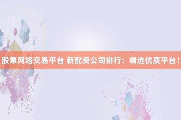 股票网络交易平台 新配资公司排行：精选优质平台！