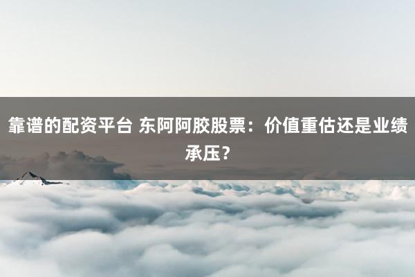 靠谱的配资平台 东阿阿胶股票：价值重估还是业绩承压？
