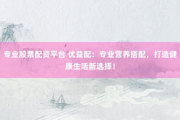 专业股票配资平台 优益配：专业营养搭配，打造健康生活新选择！