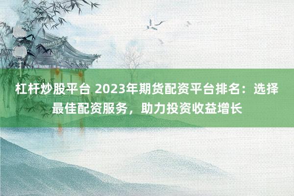 杠杆炒股平台 2023年期货配资平台排名：选择最佳配资服务，助力投资收益增长