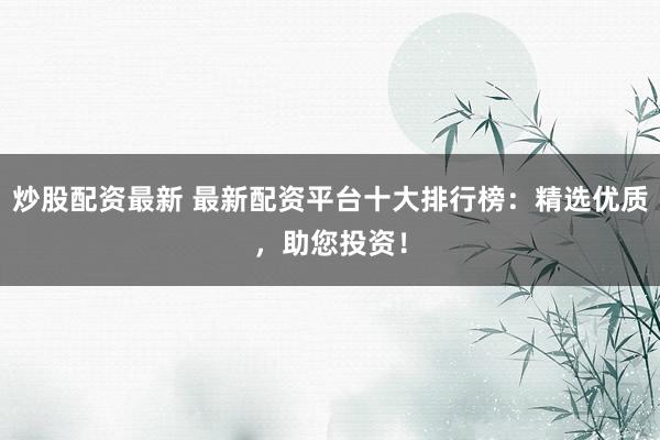 炒股配资最新 最新配资平台十大排行榜：精选优质，助您投资！