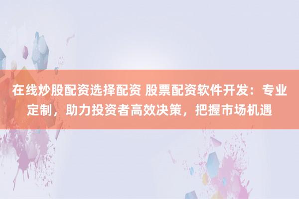 在线炒股配资选择配资 股票配资软件开发：专业定制，助力投资者高效决策，把握市场机遇