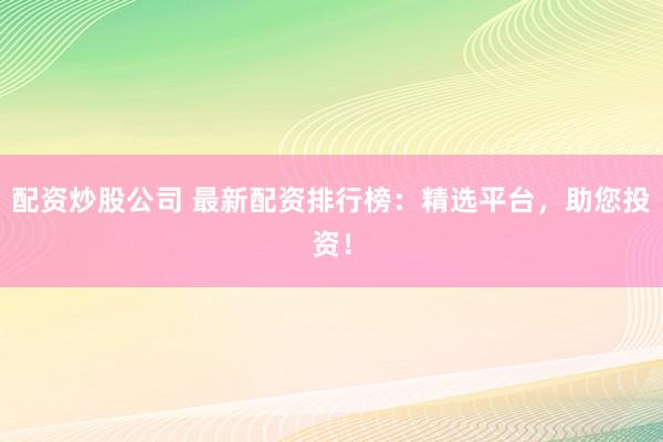 配资炒股公司 最新配资排行榜：精选平台，助您投资！