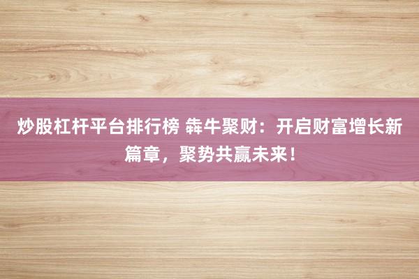 炒股杠杆平台排行榜 犇牛聚财:开启财富增长新篇章,聚势共赢未来!