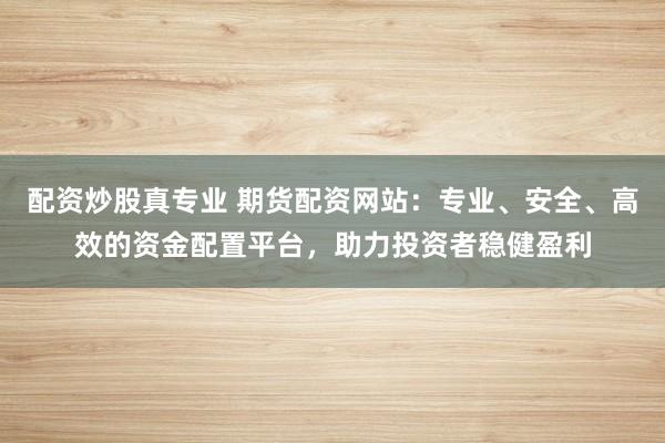 配资炒股真专业 期货配资网站:专业、安全、高效的资金配置平台,助力投资者稳健盈利