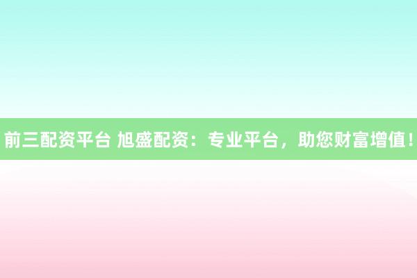 前三配资平台 旭盛配资：专业平台，助您财富增值！