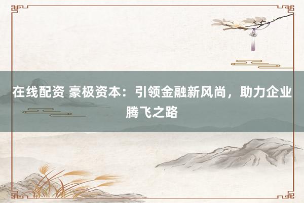 在线配资 豪极资本：引领金融新风尚，助力企业腾飞之路