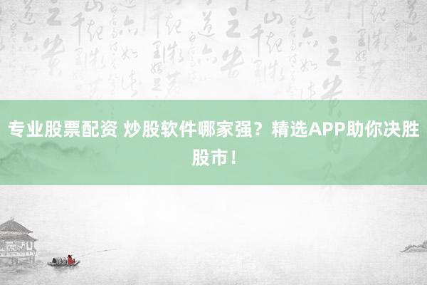 专业股票配资 炒股软件哪家强？精选APP助你决胜股市！