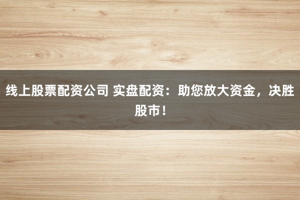 线上股票配资公司 实盘配资：助您放大资金，决胜股市！