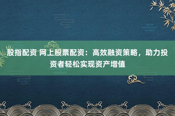 股指配资 网上股票配资：高效融资策略，助力投资者轻松实现资产增值