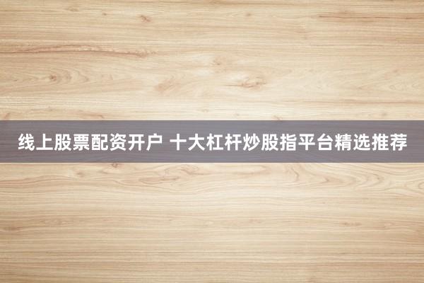 线上股票配资开户 十大杠杆炒股指平台精选推荐