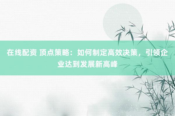 在线配资 顶点策略：如何制定高效决策，引领企业达到发展新高峰