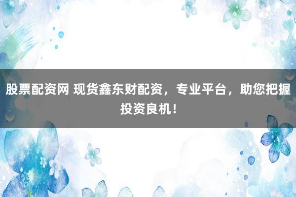 股票配资网 现货鑫东财配资,专业平台,助您把握投资良机!
