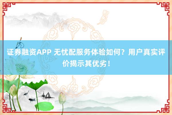 证券融资APP 无忧配服务体验如何？用户真实评价揭示其优劣！