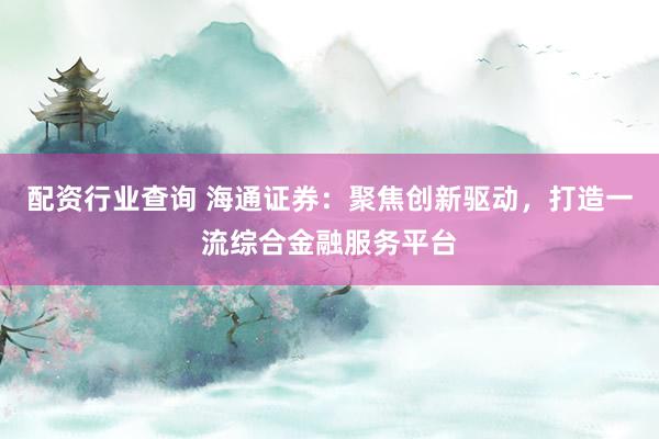 配资行业查询 海通证券：聚焦创新驱动，打造一流综合金融服务平台