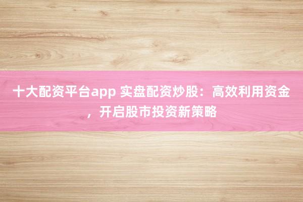 十大配资平台app 实盘配资炒股:高效利用资金,开启股市投资新策略