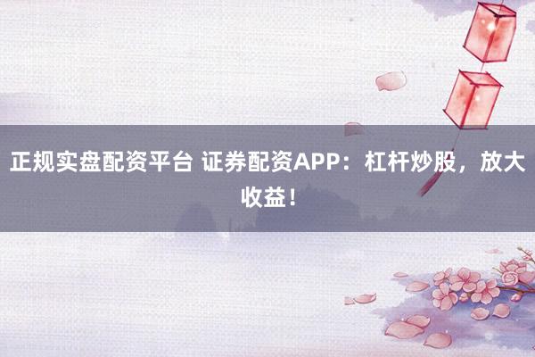 正规实盘配资平台 证券配资APP：杠杆炒股，放大收益！