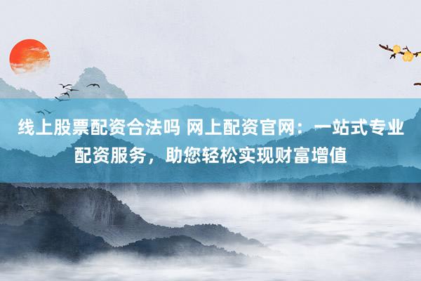线上股票配资合法吗 网上配资官网:一站式专业配资服务,助您轻松实现财富增值