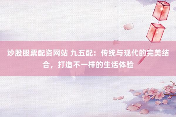 炒股股票配资网站 九五配:传统与现代的完美结合,打造不一样的生活体验