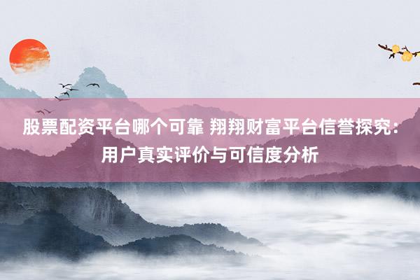 股票配资平台哪个可靠 翔翔财富平台信誉探究:用户真实评价与可信度分析