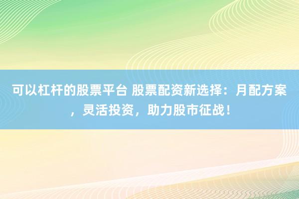 可以杠杆的股票平台 股票配资新选择：月配方案，灵活投资，助力股市征战！