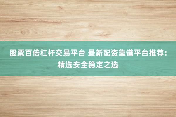股票百倍杠杆交易平台 最新配资靠谱平台推荐：精选安全稳定之选