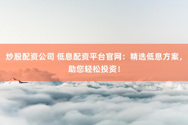 炒股配资公司 低息配资平台官网：精选低息方案，助您轻松投资！