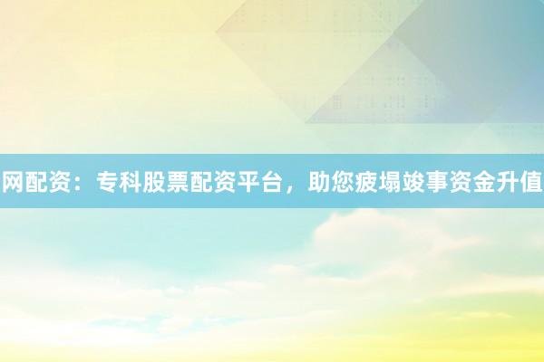 网配资：专科股票配资平台，助您疲塌竣事资金升值