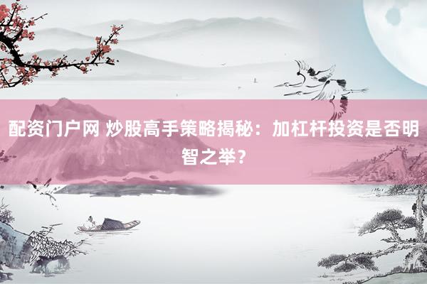 配资门户网 炒股高手策略揭秘：加杠杆投资是否明智之举？