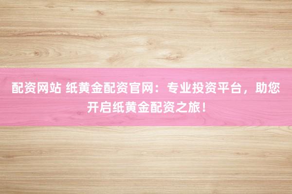 配资网站 纸黄金配资官网：专业投资平台，助您开启纸黄金配资之旅！