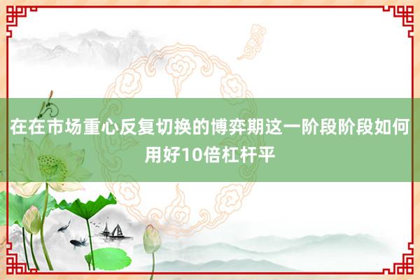 在在市场重心反复切换的博弈期这一阶段阶段如何用好10倍杠杆平