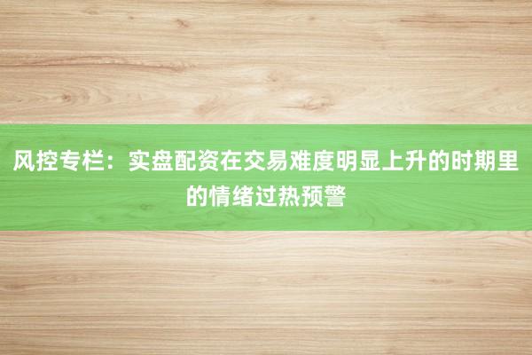 风控专栏:实盘配资在交易难度明显上升的时期里的情绪过热预警