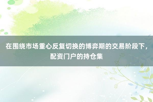 在围绕市场重心反复切换的博弈期的交易阶段下，配资门户的持仓集