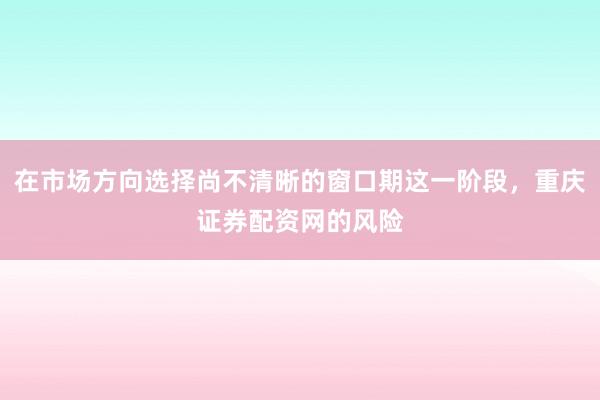 在市场方向选择尚不清晰的窗口期这一阶段,重庆证券配资网的风险