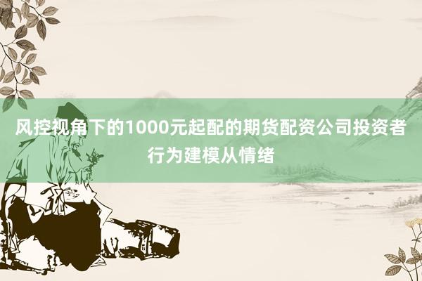 风控视角下的1000元起配的期货配资公司投资者行为建模从情绪