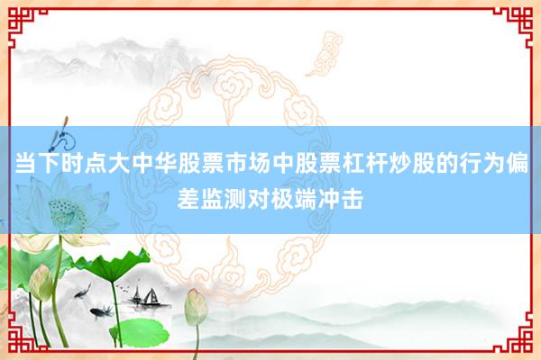 当下时点大中华股票市场中股票杠杆炒股的行为偏差监测对极端冲击