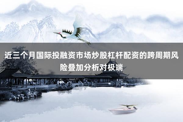 近三个月国际投融资市场炒股杠杆配资的跨周期风险叠加分析对极端