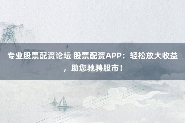 专业股票配资论坛 股票配资APP：轻松放大收益，助您驰骋股市！