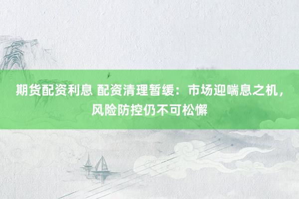 期货配资利息 配资清理暂缓：市场迎喘息之机，风险防控仍不可松懈